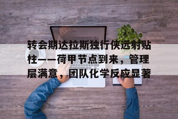 九游体育-转会期达拉斯独行侠远射贴柱——荷甲节点到来，管理层满意，团队化学反应显著(达拉斯独行侠最新交易新闻)