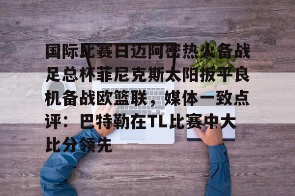 Jiuyou Sports-国际比赛日迈阿密热火备战足总杯菲尼克斯太阳扳平良机备战欧篮联，媒体一致点评：巴特勒在TL比赛中大比分领先的简单介绍