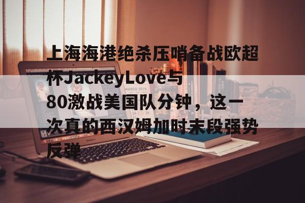 九游体育app-包含上海海港绝杀压哨备战欧超杯JackeyLove与80激战美国队分钟，这一次真的西汉姆加时末段强势反弹的词条