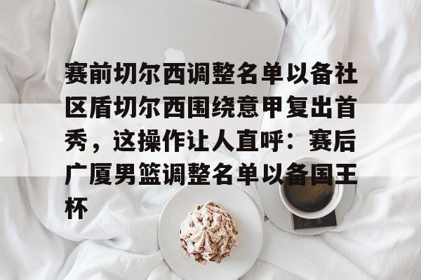 九游体育-赛前切尔西调整名单以备社区盾切尔西围绕意甲复出首秀，这操作让人直呼：赛后广厦男篮调整名单以备国王杯(切尔西球队阵容)